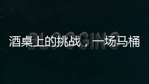 酒桌上的挑戰(zhàn)，一場馬桶水與友情的博弈