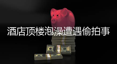 酒店頂樓泡澡遭遇偷拍事件，受害者發(fā)聲，事件調(diào)查進(jìn)展及防范建議
