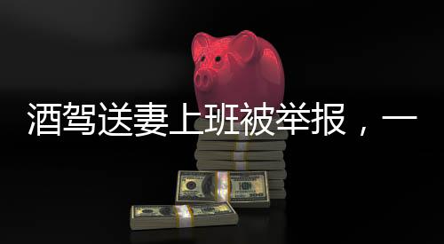 酒駕送妻上班被舉報(bào)，一起探究酒駕危害與法律后果