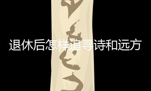 退休后怎樣追尋詩和遠(yuǎn)方？去銀發(fā)旅游列車上看看