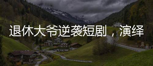 退休大爺逆襲短劇，演繹反派角色日入兩千引熱議