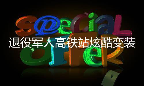 退役軍人高鐵站炫酷變裝，精神風貌驚艷亮相