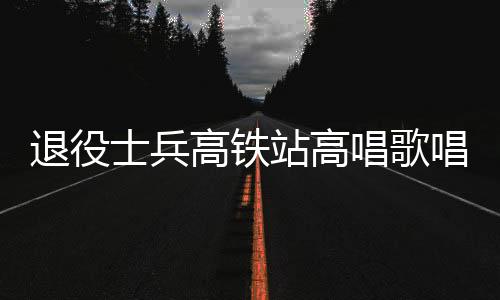 退役士兵高鐵站高唱歌唱祖國，燃情愛國再現(xiàn)軍人風采