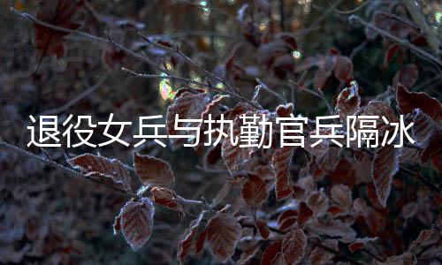 退役女兵與執(zhí)勤官兵隔冰墻互敬軍禮，軍民情深，共筑國防之夢