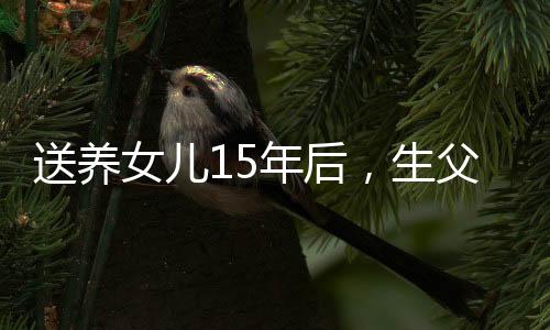 送養(yǎng)女兒15年后，生父母再次討要撫養(yǎng)權(quán)——情感與法律的糾葛