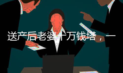 送產(chǎn)后老婆十萬錢塔，一份深情厚意的禮物與愛的見證