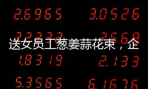 送女員工蔥姜蒜花束，企業(yè)獨(dú)特關(guān)懷，員工倍感溫馨