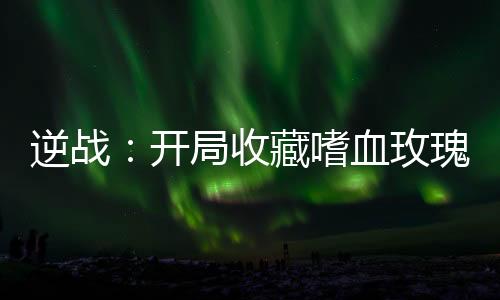 逆戰(zhàn)：開局收藏嗜血玫瑰！