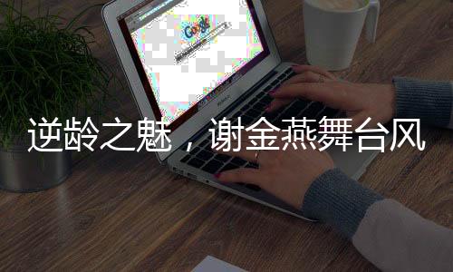逆齡之魅，謝金燕舞臺風(fēng)采依舊如少女，51歲唱響青春贊歌