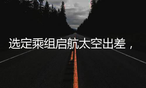 選定乘組啟航太空出差，揭秘今年中國太空探索任務(wù)之概要