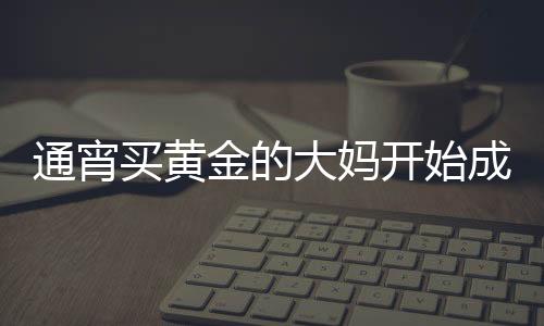 通宵買黃金的大媽開始成堆吃早飯，黃金市場的嶄新觀察與深度解析