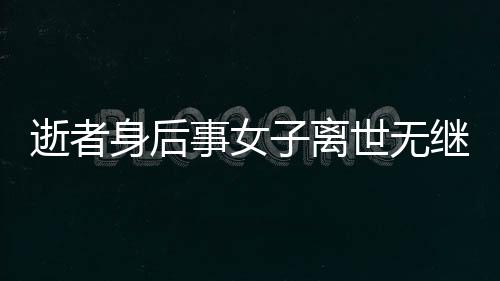 逝者身后事女子離世無(wú)繼承人，房產(chǎn)歸宿引熱議——?dú)w國(guó)家所有？