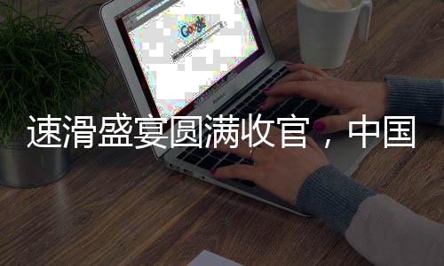 速滑盛宴圓滿收官，中國代表團(tuán)斬獲11金5銀5銅的輝煌戰(zhàn)績