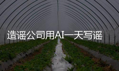 造謠公司用AI一天寫謠言7000篇 每天收入1萬元以上