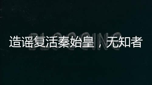 造謠復(fù)活秦始皇，無知者的代價(jià)