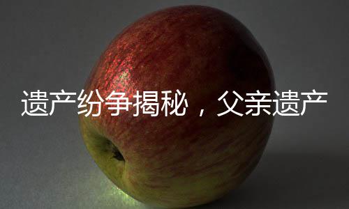 遺產(chǎn)紛爭(zhēng)揭秘，父親遺產(chǎn)平分，姑姑女兒涉身繼承大戰(zhàn)