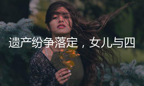 遺產(chǎn)紛爭落定，女兒與四位姑姑平分遺產(chǎn)