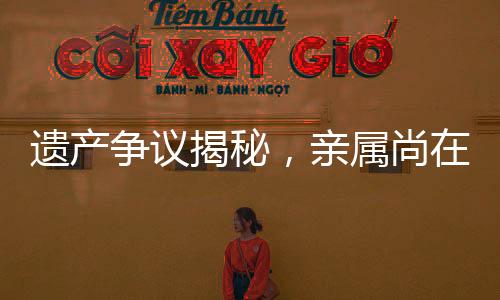 遺產(chǎn)爭議揭秘，親屬尚在，遺產(chǎn)為何收歸國有？