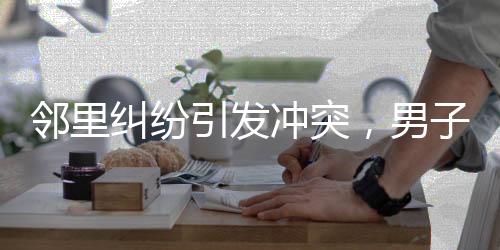 鄰里糾紛引發(fā)沖突，男子欲打人被民警及時(shí)攔住