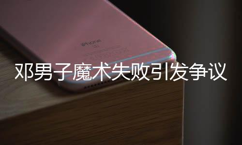 鄧男子魔術(shù)失敗引發(fā)爭(zhēng)議，觀眾反應(yīng)不一