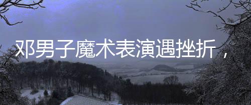 鄧男子魔術(shù)表演遇挫折，觀眾反響復(fù)雜難拼接——魔術(shù)師成敗與人心之謎揭秘