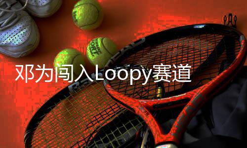 鄧為闖入Loopy賽道，新星閃耀賽道新篇章