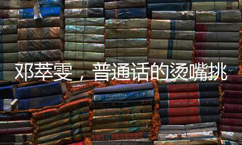 鄧萃雯，普通話的燙嘴挑戰(zhàn)與跨界魅力