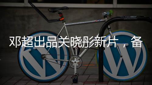鄧超出品關曉彤新片，備受矚目