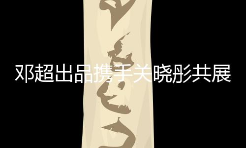 鄧超出品攜手關(guān)曉彤共展影視魅力，新片驚艷呈現(xiàn)觀眾期待值爆表