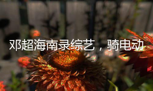 鄧超海南錄綜藝，騎電動(dòng)車(chē)逛村——體驗(yàn)鄉(xiāng)村風(fēng)情，展現(xiàn)真實(shí)自我