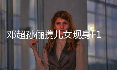鄧超孫儷攜兒女現(xiàn)身F1賽場，親子同樂引人矚目