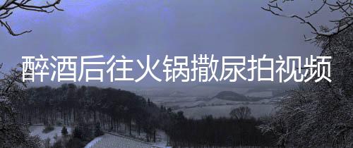醉酒后往火鍋撒尿拍視頻引發(fā)公眾憤慨，兩人被警方拘留