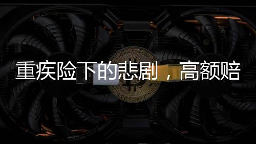 重疾險下的悲劇，高額賠付承諾與現(xiàn)實(shí)差距揭秘50萬保額重疾險下幼兒身故僅獲賠1.38萬事件