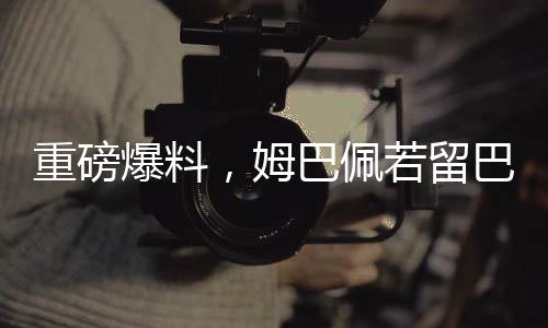 重磅爆料，姆巴佩若留巴黎將簽約稅前高達2.5億歐元合同