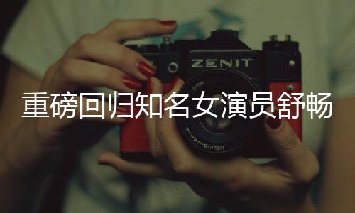 重磅回歸知名女演員舒暢宣布正式回歸娛樂圈