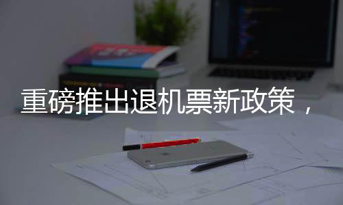 重磅推出退機票新政策，收取7千代金券，旅客權(quán)益保障再升級
