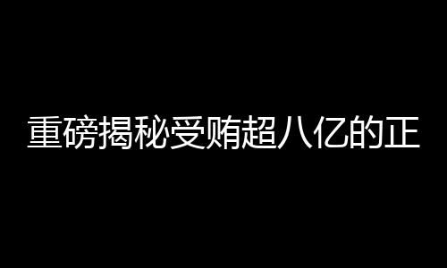 重磅揭秘受賄超八億的正部級老虎遭兩大平臺點名，究竟是何方神圣？