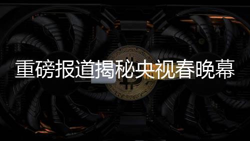 重磅報道揭秘央視春晚幕后，各路明星現(xiàn)身央視春晚第四次彩排