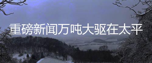 重磅新聞萬噸大驅在太平洋海域展示強大火力，開炮現(xiàn)場視頻震撼發(fā)布
