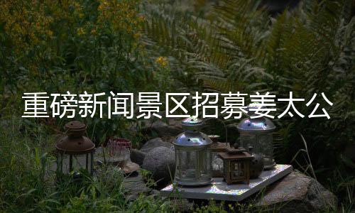 重磅新聞景區(qū)招募姜太公角色，尋找百名文化使者傳承千年傳奇！