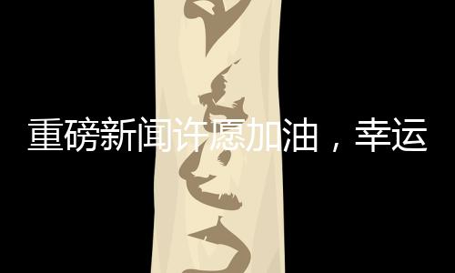 重磅新聞許愿加油，幸運兒抽中一噸油大獎！