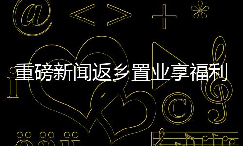 重磅新聞返鄉(xiāng)置業(yè)享福利，黃金大禮包價(jià)值三萬(wàn)等你來(lái)拿！