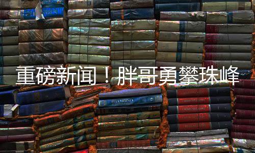重磅新聞！胖哥勇攀珠峰，耗費(fèi)三十萬(wàn)終登頂成功！
