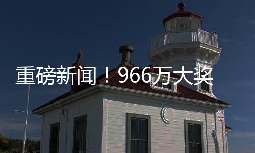 重磅新聞！966萬大獎(jiǎng)得主精心策劃，踩點(diǎn)兌領(lǐng)巨額獎(jiǎng)金