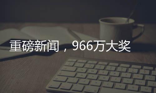 重磅新聞，966萬(wàn)大獎(jiǎng)成功兌領(lǐng)，得主巧妙踩點(diǎn)領(lǐng)取巨額獎(jiǎng)金