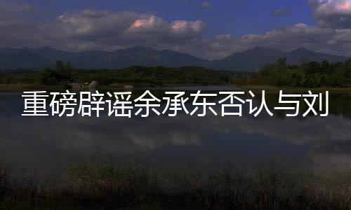 重磅辟謠余承東否認與劉亦菲戀情傳聞，聚焦真相的背后的故事
