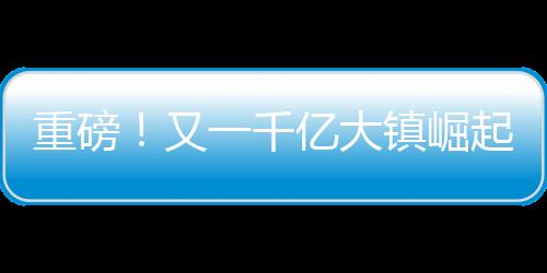 重磅！又一千億大鎮(zhèn)崛起