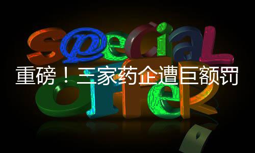 重磅！三家藥企遭巨額罰款，總額超過兩億元