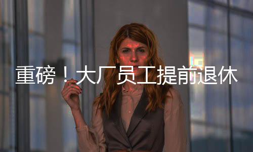 重磅！大廠員工提前退休浪潮來襲，45歲前員工爭相把握機(jī)遇