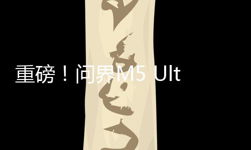 重磅！問界M5 Ultra上市，售價揭曉，起步價僅為22.98萬元！
